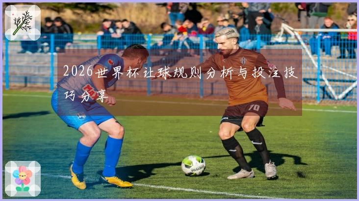 2026世界杯让球规则分析与投注技巧分享